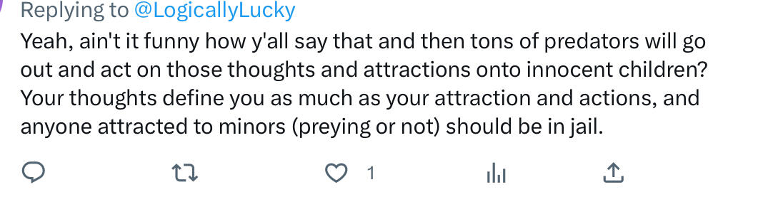Well I’m not going to and also even if everyone attracted to minors was in jail CSA would still happen because in most cases kids are just easy targets and there isn’t genuinely an attraction there.